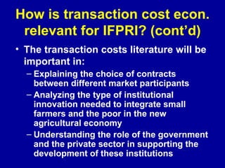 How is transaction cost econ. relevant for IFPRI? (cont’d) The transaction costs literature will be important in:   Explaining the choice of contracts between different market participants Analyzing the type of institutional innovation needed to integrate small farmers and the poor in the new agricultural economy  Understanding the role of the government and the private sector in supporting the development of these institutions 