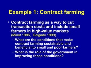 Example 1: Contract farming Contract farming as a way to cut transaction costs and include small farmers in high-value markets  (Minot 1986,  Delgado 1999)  What are the conditions that make contract farming sustainable and beneficial to small and poor farmers? What is the role of the government in improving those conditions? 