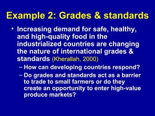 Example 2: Grades & standards Increasing demand for safe, healthy, and high-quality food in the industrialized countries are changing the nature of international grades & standards  (Kherallah, 2000) How can developing countries respond? Do grades and standards act as a barrier to trade to small farmers or do they create an opportunity to enter high-value produce markets? 