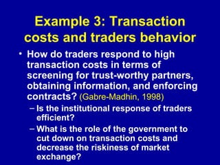Example 3: Transaction costs and traders behavior How do traders respond to high transaction costs in terms of screening for trust-worthy partners, obtaining information, and enforcing contracts?   (Gabre-Madhin, 1998) Is the institutional response of traders efficient? What is the role of the government to cut down on transaction costs and decrease the riskiness of market exchange? 