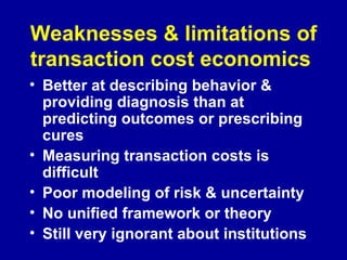 Weaknesses & limitations of transaction cost economics   Better at describing behavior & providing diagnosis than at predicting outcomes or prescribing cures Measuring transaction costs is difficult Poor modeling of risk & uncertainty No unified framework or theory Still very ignorant about institutions 