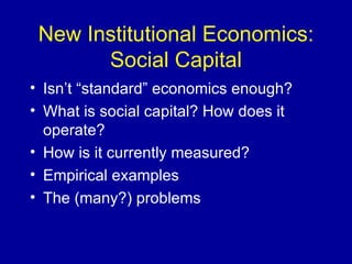 New Institutional Economics: Social Capital Isn’t “standard” economics enough? What is social capital? How does it operate? How is it currently measured? Empirical examples The (many?) problems 