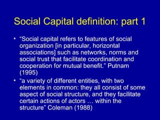 Social Capital definition: part 1 “ Social capital refers to features of social organization [in particular, horizontal associations] such as networks, norms and social trust that facilitate coordination and cooperation for mutual benefit.” Putnam (1995) “ a variety of different entities, with two elements in common: they all consist of some aspect of social structure, and they facilitate certain actions of actors … within the structure” Coleman (1988) 