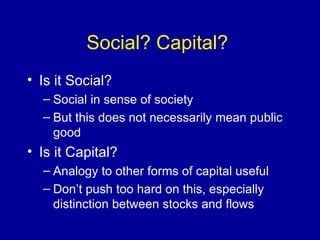 Social? Capital?  Is it Social?  Social in sense of society But this does not necessarily mean public good Is it Capital? Analogy to other forms of capital useful Don’t push too hard on this, especially distinction between stocks and flows 