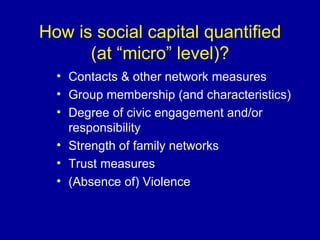 How is social capital quantified (at “micro” level)? Contacts & other network measures Group membership (and characteristics) Degree of civic engagement and/or responsibility Strength of family networks Trust measures (Absence of) Violence  