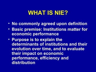 WHAT IS NIE? No commonly agreed upon definition Basic premise: Institutions matter for economic performance Purpose is to explain the determinants of institutions and their evolution over time, and to evaluate their impact on economic performance, efficiency and distribution 