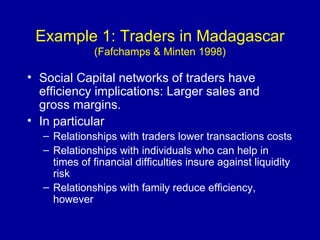 Example 1: Traders in Madagascar  (Fafchamps & Minten 1998) Social Capital networks of traders have efficiency implications: Larger sales and gross margins. In particular Relationships with traders lower transactions costs Relationships with individuals who can help in times of financial difficulties insure against liquidity risk Relationships with family reduce efficiency, however 