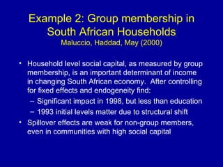 Example 2: Group membership in South African Households Maluccio, Haddad, May (2000) Household level social capital, as measured by group membership, is an important determinant of income in changing South African economy.  After controlling for fixed effects and endogeneity find: Significant impact in 1998, but less than education 1993 initial levels matter due to structural shift Spillover effects are weak for non-group members, even in communities with high social capital 