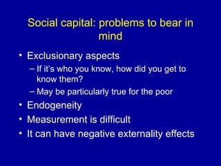 Social capital: problems to bear in mind Exclusionary aspects If it’s who you know, how did you get to know them? May be particularly true for the poor Endogeneity Measurement is difficult It can have negative externality effects  