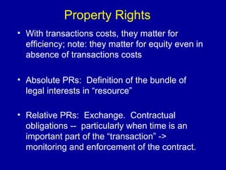 Property Rights With transactions costs, they matter for efficiency; note: they matter for equity even in absence of transactions costs Absolute PRs:  Definition of the bundle of legal interests in “resource” Relative PRs:  Exchange.  Contractual obligations --  particularly when time is an important part of the “transaction” -> monitoring and enforcement of the contract.   