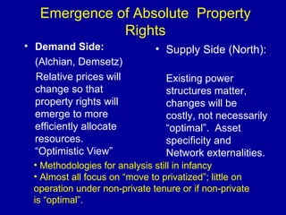 Emergence of Absolute  Property Rights Demand Side: (Alchian, Demsetz) Relative prices will change so that property rights will emerge to more efficiently allocate resources.  “Optimistic View” Supply Side (North):  Existing power structures matter, changes will be costly, not necessarily “optimal”.  Asset specificity and Network externalities. Methodologies for analysis still in infancy Almost all focus on “move to privatized”; little on operation under non-private tenure or if non-private is “optimal”. 