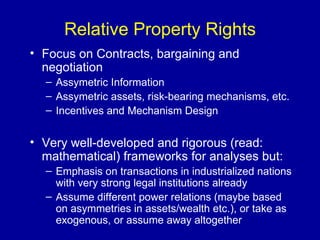 Relative Property Rights Focus on Contracts, bargaining and negotiation Assymetric Information Assymetric assets, risk-bearing mechanisms, etc. Incentives and Mechanism Design Very well-developed and rigorous (read: mathematical) frameworks for analyses but: Emphasis on transactions in industrialized nations with very strong legal institutions already Assume different power relations (maybe based on asymmetries in assets/wealth etc.), or take as exogenous, or assume away altogether 