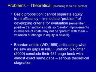 Problems – Theoretical  (according to an NIE person) Basic proposition: cannot separate equity from efficiency – immediate “problem” of developing criteria for evaluation  (remember: positive transactions costs so “pareto” improvements in absence of costs may not be “pareto” with them – valuation of change in equity is crucial).  Bhardan article (WD,1989) articulating what he saw as gaps in NIE; Furubotn & Richter (2000) conclude their 481 page book with almost exact same gaps – serious theoretical stagnation. 
