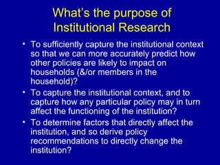 What’s the purpose of Institutional Research To sufficiently capture the institutional context so that we can more accurately predict how other policies are likely to impact on households (&/or members in the household)? To capture the institutional context, and to capture how any particular policy may in turn affect the functioning of the institution? To determine factors that directly affect the institution, and so derive policy recommendations to directly change the institution?  