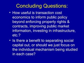Concluding Questions: How useful is transaction cost economics to inform public policy beyond enforcing property rights & contracts, improving public market information, investing in infrastructure, etc.? Is there a benefit to separating social capital out, or should we just focus on the individual mechanism being studied in each case? 