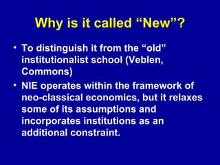 Why is it called “New”? To distinguish it from the “old” institutionalist school (Veblen, Commons) NIE operates within the framework of neo-classical economics, but it relaxes some of its assumptions and incorporates institutions as an additional constraint.  