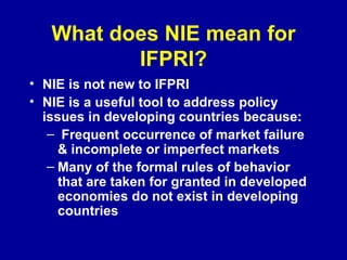 What does NIE mean for IFPRI? NIE is not new to IFPRI NIE is a useful tool to address policy issues in developing countries because: Frequent occurrence of market failure & incomplete or imperfect markets Many of the formal rules of behavior that are taken for granted in developed economies do not exist in developing countries 