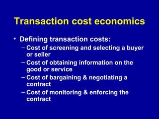 Transaction cost economics Defining transaction costs: Cost of screening and selecting a buyer or seller Cost of obtaining information on the good or service Cost of bargaining & negotiating a contract Cost of monitoring & enforcing the contract 