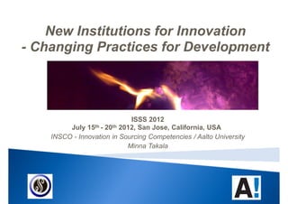 New Institutions for Innovation
- Changing Practices for Development




                             ISSS 2012
         July 15th - 20th 2012, San Jose, California, USA
    INSCO - Innovation in Sourcing Competencies / Aalto University
                            Minna Takala
 