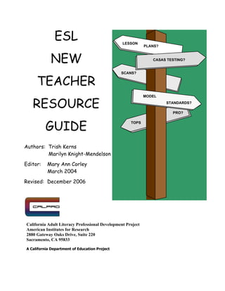 ESL
NEW
TEACHER
RESOURCE
GUIDE
Authors: Trish Kerns
Marilyn Knight-Mendelson
Editor: Mary Ann Corley
March 2004
Revised: December 2006
California Adult Literacy Professional Development Project
American Institutes for Research
2880 Gateway Oaks Drive, Suite 220
Sacramento, CA 95833
A California Department of Education Project
MODEL
CASAS TESTING?
TOPS
PRO?
SCANS?
LESSON
PLANS?
STANDARDS?
 