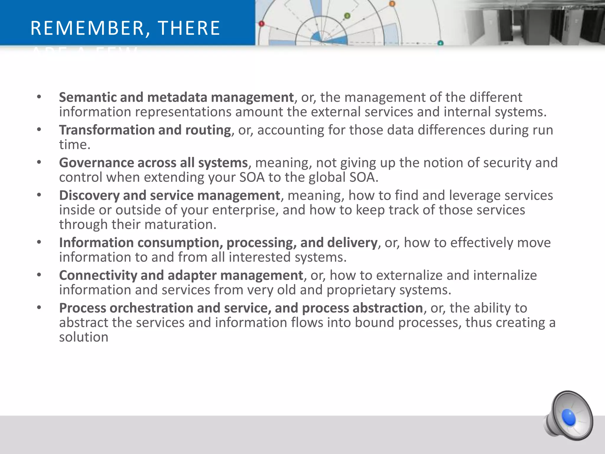 REMEMBER, THERE
ARE A FEW
TECHNICAL ISSUES
 • Semantic and metadata management, or, the management of the different
THAT YOU MUST
   information representations amount the external services and internal systems.
 • Transformation
ADDRESS… and routing, or, accounting for those data differences during run
   time.
 •   Governance across all systems, meaning, not giving up the notion of security and
     control when extending your SOA to the global SOA.
 •   Discovery and service management, meaning, how to find and leverage services
     inside or outside of your enterprise, and how to keep track of those services
     through their maturation.
 •   Information consumption, processing, and delivery, or, how to effectively move
     information to and from all interested systems.
 •   Connectivity and adapter management, or, how to externalize and internalize
     information and services from very old and proprietary systems.
 •   Process orchestration and service, and process abstraction, or, the ability to
     abstract the services and information flows into bound processes, thus creating a
     solution
 