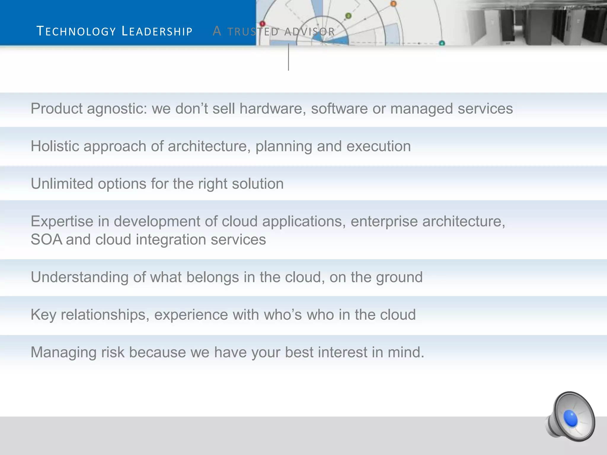 T ECHNOLOGY L EADERSHIP     A TRUSTED ADVISOR




Product agnostic: we don’t sell hardware, software or managed services

Holistic approach of architecture, planning and execution

Unlimited options for the right solution

Expertise in development of cloud applications, enterprise architecture,
SOA and cloud integration services

Understanding of what belongs in the cloud, on the ground

Key relationships, experience with who’s who in the cloud

Managing risk because we have your best interest in mind.
 