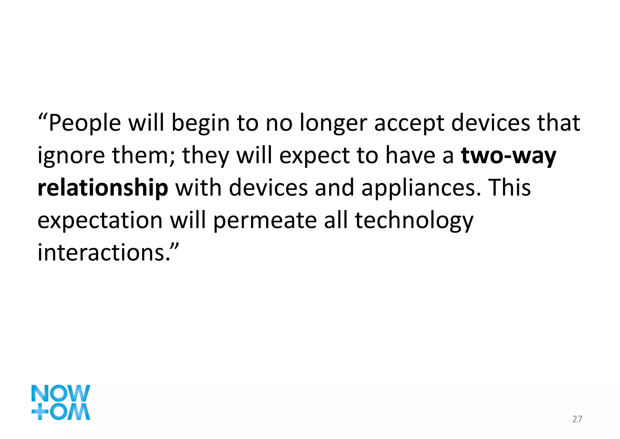 “ People will begin to no longer accept devices that ignore them; they will expect to have a  two-way relationship  with devices and appliances. This expectation will permeate all technology interactions.” 