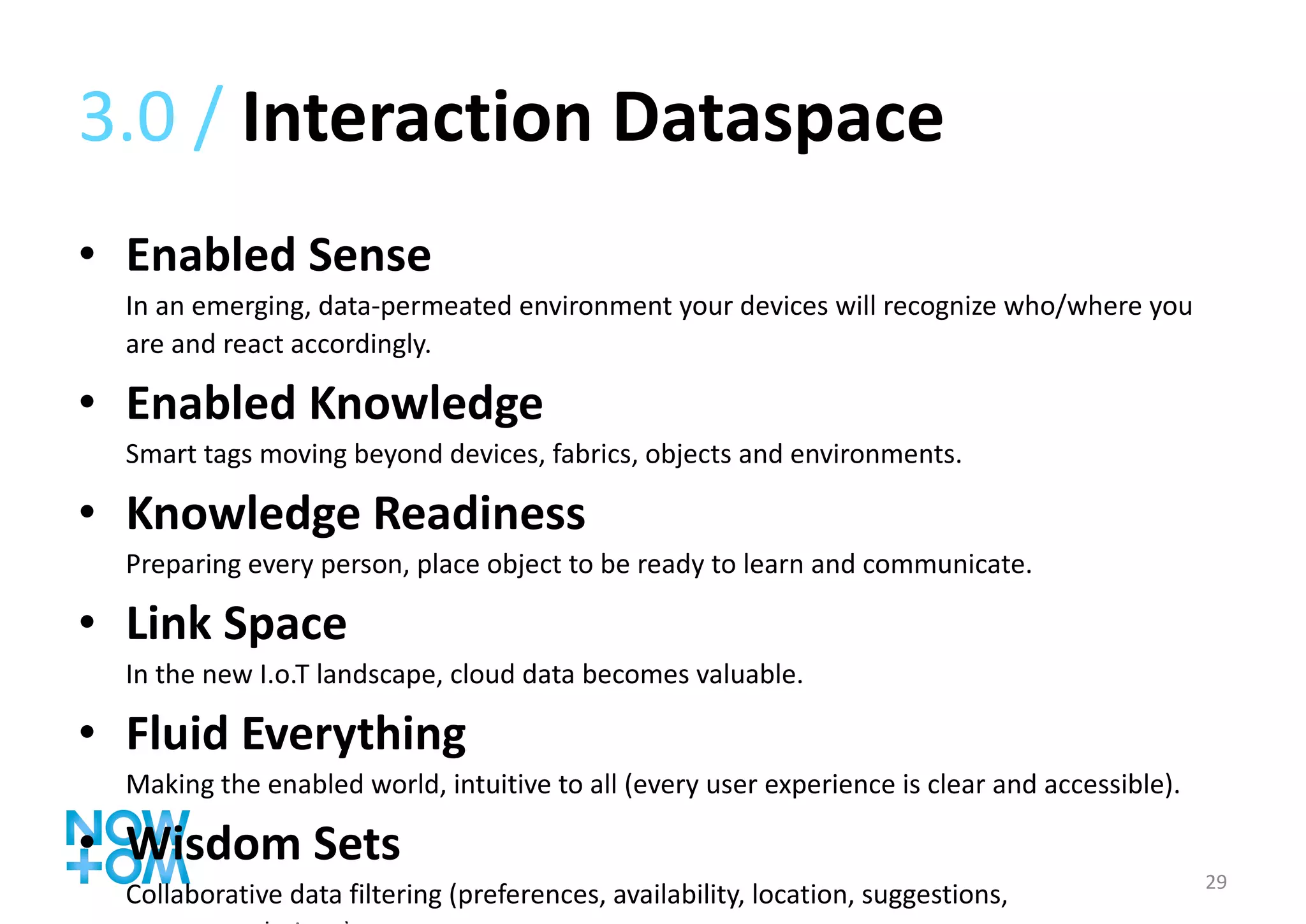 3.0 /  Interaction Dataspace Enabled Sense In an emerging, data-permeated environment your devices will recognize who/where you are and react accordingly. Enabled Knowledge Smart tags moving beyond devices, fabrics, objects and environments. Knowledge Readiness Preparing every person, place object to be ready to learn and communicate. Link Space In the new I.o.T landscape, cloud data becomes valuable. Fluid Everything Making the enabled world, intuitive to all (every user experience is clear and accessible). Wisdom Sets Collaborative data filtering (preferences, availability, location, suggestions, recommendations). 