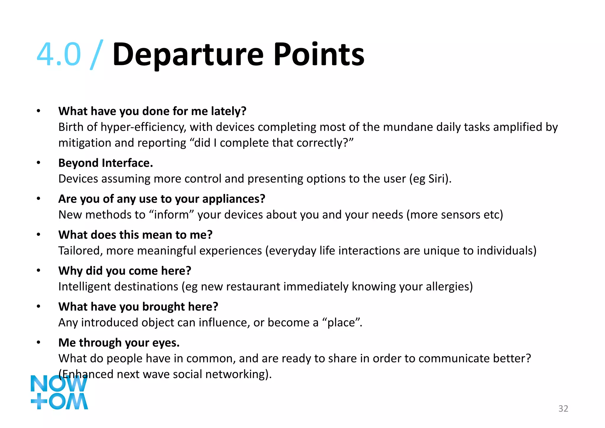 4.0 /  Departure Points What have you done for me lately? Birth of hyper-efficiency, with devices completing most of the mundane daily tasks amplified by mitigation and reporting “did I complete that correctly?” Beyond Interface. Devices assuming more control and presenting options to the user (eg Siri). Are you of any use to your appliances? New methods to “inform” your devices about you and your needs (more sensors etc) What does this mean to me? Tailored, more meaningful experiences (everyday life interactions are unique to individuals) Why did you come here? Intelligent destinations (eg new restaurant immediately knowing your allergies) What have you brought here? Any introduced object can influence, or become a “place”. Me through your eyes. What do people have in common, and are ready to share in order to communicate better? (Enhanced next wave social networking). 