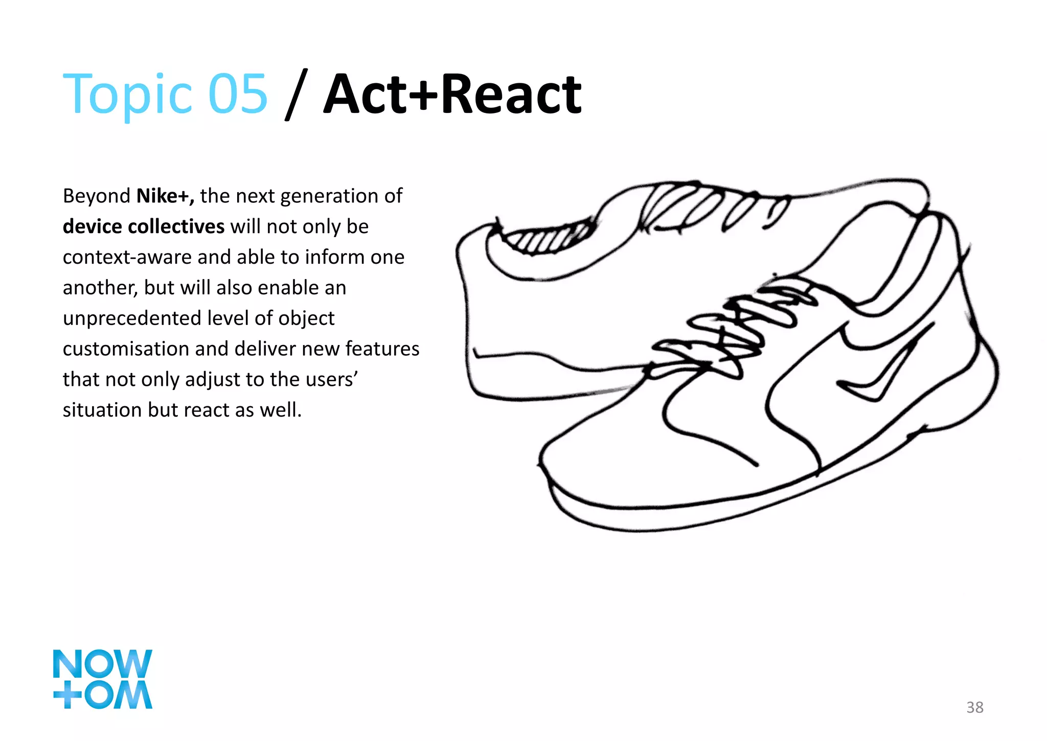 Topic 05  /  Act+React Beyond  Nike+,  the next generation of  device collectives  will not only be context-aware and able to inform one another, but will also enable an unprecedented level of object customisation and deliver new features that not only adjust to the users’ situation but react as well. 