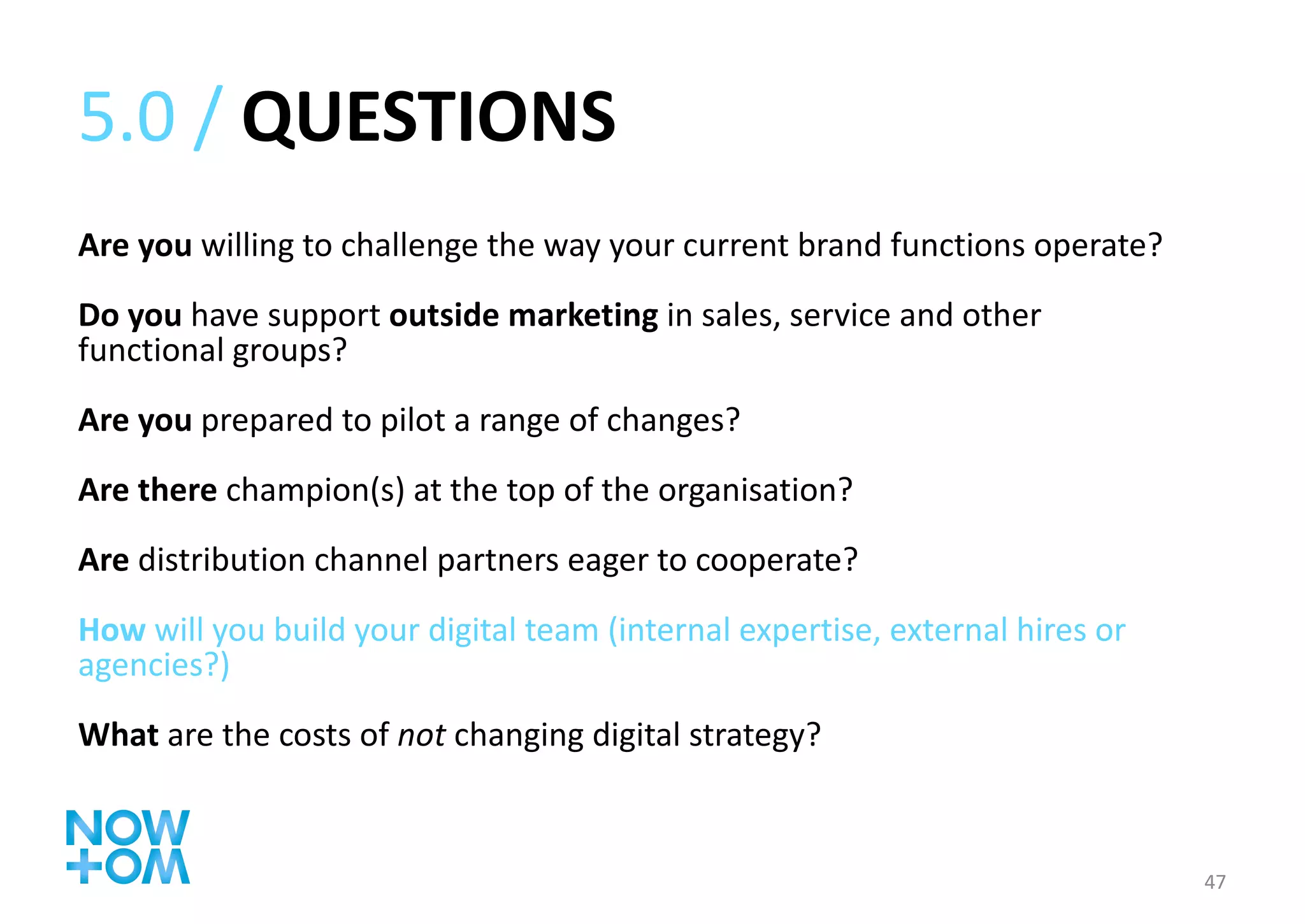 5.0 /  QUESTIONS Are you  willing to challenge the way your current brand functions operate? Do you  have support  outside marketing  in sales, service and other functional groups? Are you  prepared to pilot a range of changes? Are there  champion(s) at the top of the organisation? Are  distribution channel partners eager to cooperate? How  will you build your digital team (internal expertise, external hires or agencies?) What  are the costs of  not  changing digital strategy? 