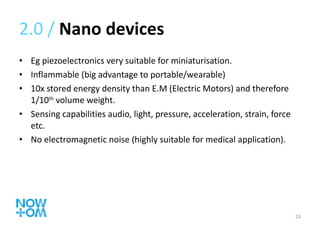 2.0 /  Nano devices Eg piezoelectronics very suitable for miniaturisation. Inflammable (big advantage to portable/wearable) 10x stored energy density than E.M (Electric Motors) and therefore 1/10 th  volume weight. Sensing capabilities audio, light, pressure, acceleration, strain, force etc. No electromagnetic noise (highly suitable for medical application). 