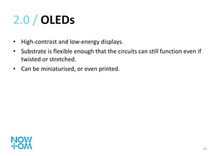 2.0 /  OLEDs High-contrast and low-energy displays. Substrate is flexible enough that the circuits can still function even if twisted or stretched. Can be miniaturised, or even printed. 