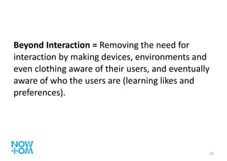 Beyond Interaction =  Removing the need for interaction by making devices, environments and even clothing aware of their users, and eventually aware of who the users are (learning likes and preferences). 