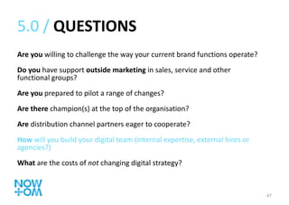 5.0 /  QUESTIONS Are you  willing to challenge the way your current brand functions operate? Do you  have support  outside marketing  in sales, service and other functional groups? Are you  prepared to pilot a range of changes? Are there  champion(s) at the top of the organisation? Are  distribution channel partners eager to cooperate? How  will you build your digital team (internal expertise, external hires or agencies?) What  are the costs of  not  changing digital strategy? 