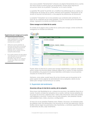 Una nueva pestaña "Herramientas" lo llevará a la página Herramientas de su cuenta.
                                           Aún tiene acceso al mismo grupo de herramientas, aunque ahora algunas se
                                           encuentran dentro de la pestaña "Campañas" en la nueva interfaz.

                                           La pestaña "Mi cuenta" le permite ver y modificar las preferencias de su cuenta y la
                                           configuración de acceso de su cuenta, mientras que la pestaña "Facturación" le da
                                           acceso al resumen de facturación y a las páginas de preferencias de facturación.

                                           La pestaña "Campañas" es la única pestaña cuyo contenido está cambiando. Si
                                           hace clic en cualquiera de las otras pestañas, o en los vínculos que se encuentran
                                           debajo, ingresará a la interfaz de AdWords anterior.

                                           Cómo navegar en el árbol de la cuenta

                                           Al costado de la página verá un árbol de la cuenta para navegar, similar al árbol de
                                           navegación en el Editor de AdWords.


Sugerencias para navegar por la cuenta

•   Utilice el árbol de la cuenta para
    pasar rápidamente a cualquier
    campaña activa o grupo de
    anuncios de su cuenta

•   Utilice las nuevas pestañas de
    anuncios roll-up para ver las listas
    de todos los grupos de anuncios,
    palabras clave, ubicaciones y
    anuncios; de su cuenta o de una
    campaña seleccionada

•   En la parte superior de cada página
    verá etiquetas que le muestran en
    qué lugar de la cuenta se
    encuentra. Haga clic en cualquier
    vínculo para volver a los niveles
    anteriores.




                                           Puede utilizar el árbol de la cuenta para navegar rápidamente a cualquier campaña
                                           activa o grupo de anuncios desde cualquier página de su cuenta. En este momento,
                                           las campañas y los grupos de anuncios detenidos o eliminados no se encuentran
                                           incluidos en el árbol de la cuenta.

                                           Asimismo, como antes, puede hacer clic en los vínculos que se encuentran en la
                                           parte superior de las páginas de administración de su campaña o dentro de las
                                           tablas para navegar nuevamente por su cuenta.

                                           II. Supervisión del rendimiento

                                           Anuncios roll-up al nivel de la cuenta y de la campaña

                                           Ahora tiene más flexibilidad al ver u ordenar los anuncios y las palabras clave de su
                                           cuenta. Cuando ve todas las campañas de su cuenta, verá las nuevas pestañas de
                                           los grupos de anuncios, palabras clave, redes (más información sobre esta pestaña
                                           más adelante) y anuncios. Cuando vea una sola campaña, verá pestañas nuevas
                                           para palabras clave, redes, anuncios y configuración.

                                           Si hace clic en las pestañas Palabras clave, Redes o Anuncios, se mostrarán todas
                                           las palabras clave, las ubicaciones o los anuncios en el nivel que seleccionó. Esto le
                                           facilita ordenar según los parámetros más importantes, y centrarse específicamente
                                           en elementos de alto y bajo rendimiento.



                                             © Copyright 2009. Google es una marca comercial de Google Inc.
 