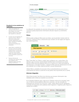 Visualización de las estadísticas de
rendimiento

•   Utilice las pestañas de            La utilización de pestañas de anuncios roll-up para ver los elementos de su
    anuncios roll-up de su cuenta
    para obtener una visión
                                       cuenta le puede proporcionar información útil para mejorar su rendimiento
    general rápida de las áreas        general.
    que requieren su atención.
                                       Filtros
•   Cuando mire las pestañas de
    anuncios roll-up, utilice el       Ahora puede configurar filtros para sus datos, que le permiten mostrar sólo los
    árbol de la cuenta para            anuncios, palabras clave o ubicaciones que cumplan con las reglas del negocio
    acceder rápidamente a las
    listas completas de palabras
                                       que usted especifica.
    clave, anuncios y
    ubicaciones de diferentes
    campañas.

•   Utilice filtros y pestañas de
    anuncios roll-up de manera
    conjunta para ver todas las
    palabras clave, ubicaciones
    o anuncios que cumplen
    reglas que usted especifica
    en las campañas y grupos de
    anuncios.

•   Genere informes de
    consultas para obtener ideas
    para palabras clave                Elija "Crear filtro" en "Filtros y vistas" para configurar uno o varios filtros. Por
    negativas desde consultas          ejemplo, para encontrar oportunidades factibles para incrementar las ventas,
    de bajo rendimiento.               aplique el filtro para las palabras clave en su cuenta con un alto porcentaje de
                                       conversiones y una baja inversión, o aplique el filtro para las ubicaciones en la red
                                       de contenido con un bajo costo/conversión y pocas impresiones.

                                       Utilizar filtros y pestañas de anuncios roll-up conjuntamente es una manera
                                       contundente de centrar su atención en las partes más importantes de su cuenta.

                                       Informes integrados

                                       Ahora tiene acceso más fácil a los informes que proveen información más
                                       detallada sobre dónde se muestran sus anuncios.

                                       En la pestaña Palabras clave, haga clic en "Mostrar informe de consultas" para
                                       ver un informe de las palabras clave de su elección y ver las consultas de
                                       búsqueda que activaron sus anuncios. Luego, realice alguna acción agregando
                                       consultas de búsqueda como palabras clave regulares o negativas para mejorar la
                                       calidad de su tráfico.




                                        © Copyright 2009. Google es una marca comercial de Google Inc.
 
