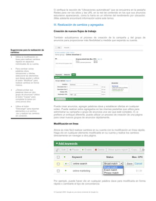 O verifique la sección de "Ubicaciones automáticas" que se encuentra en la pestaña
                                     Redes para ver los sitios y las URL en la red de contenido en los que sus anuncios
                                     estuvieron apareciendo, como lo haría en un informe del rendimiento por ubicación.
                                     (Más adelante encontrará información sobre este tema).

                                     III. Realización de cambios y agregados

                                     Creación de nuevos flujos de trabajo

                                     También actualizamos el proceso de creación de la campaña y del grupo de
                                     anuncios para proporcionar más flexibilidad a medida que expande su cuenta.


Sugerencias para la realización de
cambios:

•    Utilice la modificación en
     línea para realizar cambios
     rápidos en aspectos
     individuales de su cuenta.

•    Para cambiar varias
     palabras clave,
     ubicaciones u ofertas,
     seleccione los elementos
     que desea ajustar y utilice
     el botón “Modificar” para
     realizar cambios en forma
     masiva.

•    ¿Desea probar sus
     palabras clave en otro
     grupo de anuncios? Utilice
     el botón "Copiar" para
     completar la tarea con
     unos pocos clics.

•    Utilice el botón                Puede crear anuncios, agregar palabras clave y establecer ofertas en cualquier
     "Descargar" para exportar       orden. Puede realizar estos agregados en las mismas pestañas que utiliza para
     elementos a un archivo          administrar su campaña o grupo de anuncios una vez que esté completo. O, si
     .csv y realizar los cambios
     sin conexión.                   prefiere un enfoque diferente, puede utilizar un proceso de creación de una página
                                     para crear nuevos grupos de anuncios rápidamente.

                                     Modificación en línea

                                     Ahora es más fácil realizar cambios en su cuenta con la modificación en línea rápida.
                                     Haga clic en cualquier elemento modificable en su cuenta y realice los cambios
                                     directamente sin navegar a otra página.




                                     Por ejemplo, puede hacer clic en cualquier palabra clave para modificarla en forma
                                     rápida o cambiarle el tipo de concordancia.


                                     © Copyright 2009. Google es una marca comercial de Google Inc.
 