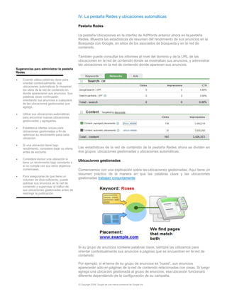 IV. La pestaña Redes y ubicaciones automáticas

                                             Pestaña Redes

                                             La pestaña Ubicaciones en la interfaz de AdWords anterior ahora es la pestaña
                                             Redes. Muestra las estadísticas de resumen del rendimiento de sus anuncios en la
                                             Búsqueda con Google, en sitios de los asociados de búsqueda y en la red de
                                             contenido.

                                             También puede consultar los informes al nivel del dominio y de la URL de las
                                             ubicaciones en la red de contenido donde se mostraban sus anuncios, y administrar
                                             las ubicaciones en la red de contenido donde aparecen sus anuncios.
Sugerencias para administrar la pestaña
Redes

•   Cuando utiliza palabras clave para
    orientar contextualmente, sus
    ubicaciones automáticas le muestran
    los sitios de la red de contenido en
    donde aparecieron sus anuncios. Sus
    palabras clave continuarán
    orientando sus anuncios a cualquiera
    de las ubicaciones gestionadas que
    agregó.

•   Utilice sus ubicaciones automáticas
    para encontrar nuevas ubicaciones
    gestionadas y agregarlas.

•   Establezca ofertas únicas para
    ubicaciones gestionadas a fin de
    optimizar su rendimiento para cada
    ubicación.

•   Si una ubicación tiene bajo
    rendimiento, considere bajar su oferta   Las estadísticas de la red de contenido de la pestaña Redes ahora se dividen en
    antes de excluirla.                      dos grupos: ubicaciones gestionadas y ubicaciones automáticas.

•   Considere excluir una ubicación si
                                             Ubicaciones gestionadas
    tiene un rendimiento bajo constante o
    si no cumple con sus otros objetivos
    comerciales.                             Comencemos con una explicación sobre las ubicaciones gestionadas. Aquí tiene un
                                             resumen práctico de la manera en que las palabras clave y las ubicaciones
•   Para asegurarse de que tiene un
    volumen de clics suficiente, puede
                                             gestionadas trabajan conjuntamente:
    publicar sus anuncios en la red de
    contenido y supervisar el tráfico de
    sus ubicaciones gestionadas antes de
    restringir la publicación.




                                             Si su grupo de anuncios contiene palabras clave, siempre las utilizamos para
                                             orientar contextualmente sus anuncios a páginas que se encuentran en la red de
                                             contenido.

                                             Por ejemplo, si el tema de su grupo de anuncios es "rosas", sus anuncios
                                             aparecerán sólo en páginas de la red de contenido relacionadas con rosas. Si luego
                                             agrega una ubicación gestionada al grupo de anuncios, esa ubicación funcionará
                                             diferente dependiendo de la configuración de su campaña.

                                             © Copyright 2009. Google es una marca comercial de Google Inc.
 