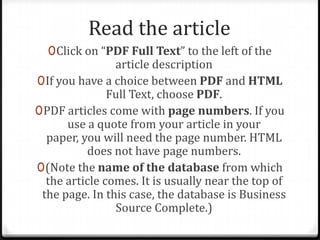 Read the article
  0 Click on “PDF Full Text” to the left of the
               article description
0 If you have a choice between PDF and HTML
               Full Text, choose PDF.
0 PDF articles come with page numbers. If you
       use a quote from your article in your
  paper, you will need the page number. HTML
           does not have page numbers.
0 (Note the name of the database from which
  the article comes. It is usually near the top of
 the page. In this case, the database is Business
                Source Complete.)
 