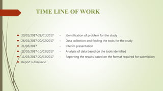 TIME LINE OF WORK
 20/01/2017-28/01/2017 - Identification of problem for the study
 28/01/2017-20/02/2017 - Data collection and finding the tools for the study
 21/02/2017 - Interim presentation
 22/02/2017-10/03/2017 - Analysis of data based on the tools identified
 11/03/2017-20/03/2017 - Reporting the results based on the format required for submission
 Report submission
 