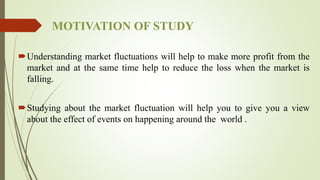 MOTIVATION OF STUDY
Understanding market fluctuations will help to make more profit from the
market and at the same time help to reduce the loss when the market is
falling.
Studying about the market fluctuation will help you to give you a view
about the effect of events on happening around the world .
 