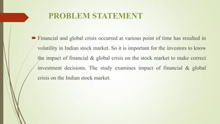 PROBLEM STATEMENT
 Financial and global crisis occurred at various point of time has resulted in
volatility in Indian stock market. So it is important for the investors to know
the impact of financial & global crisis on the stock market to make correct
investment decisions. The study examines impact of financial & global
crisis on the Indian stock market.
 