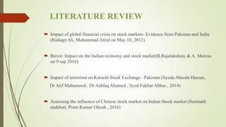 LITERATURE REVIEW
 Impact of global financial crisis on stock markets: Evidence from Pakistan and India
(Rafaqet Ali, Muhammad Afzal on May 10, 2012)
 Brexit: Impact on the Indian economy and stock market(B.Rajalakshmy & A. Marcus
on 9 sep 2016)
 Impact of terrorism on Karachi Stock Exchange : Pakistan (Syeda Abeeda Hassan,
Dr Atif Mahamood , Dr Ashfaq Ahamed , Syed Fakhar Abbas , 2014)
 Assessing the influence of Chinese stock market on Indian Stock market (Somnath
mukhuti, Prem Kumar Ghosh , 2016)
 