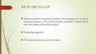 RESEARCH GAP
 Market condition is dynamic in nature. New changes will results in
structural changes of the current market condition. To know about
how this change affected the market.
 Predicting capability
 The inter relation between the stocks.
 
