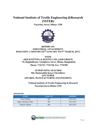 Page 1
National Institute of Textile Engineering &Research
(NITER)
Nayarhat, Savar, Dhaka 1350
REPORT ON
INDUSTRIAL ATTACHMENT
DURATION: 2 MONTHS (10TH
JANUARY TO 9TH
MARCH, 2017)
WITH
AKH KNITTING & DYEING LTD. (AKH GROUP)
92, Rajphulbaria, Tetuljhora, Savar, Dhaka, Bangladesh.
Phone: 7741727, 7741728, Fax: 7710788
SUPERVISING TEACHER
Md. Shamsuddin Kayes Chowdhury
LECTURER
APPAREL MANUFACTURING ENGINEERING
National Institute of Textile Engineering & Research
Nayarhat,Savar,Dhaka 1350
Submitted By:
NAME Exam ID SESSION
Taosif Ahmed 649 2012-2013
Sadia Tabassum Tabin 683 2012-2013
Tahmina Sultana 686 2012-2013
 