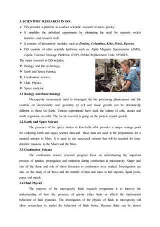 3. SCIENTIFIC RESEARCH IN ISS 
 ISS provides a platform to conduct scientific research in micro gravity. 
 It simplifies the individual experiments by eliminating the need for separate rocket 
launches and research staff. 
 It consists of labouratory modules such as Destiny, Columbus, Kibo, Poisk, Rassvet. 
 ISS consists of other scientific hardware such as, Alpha Magnetic Spectrometer (AMS), 
cupola, External Stowage Platforms (ESP), Orbital Replacement Units SPARES. 
The major research in ISS includes, 
 Biology and Bio technology, 
 Earth and Space Science, 
 Combustion science, 
 Fluid Physics, 
 Space medicine. 
3.1 Biology and Biotechnology 
Microgravity environment used to investigate the bio processing phenomenon and this 
controls on directionality and geometry of cell and tissue growth can be dramatically 
different to those on Earth. Various experiments have used the culture of cells, tissues and 
small organisms on orbit. The recent research is going on the protein crystal growth. 
3.2 Earth and Space Science 
The presence of the space station in low-Earth orbit provides a unique vantage point 
for collecting Earth and space science data.and these data are used in the preparations for a 
manned mission to Mars. It is used to test spacecraft systems that will be required for long-duration 
missions to the Moon and the Mars. 
3.3 Combustion Science 
The combustion science research program focus on understanding the important 
process of ignition, propagation and extinction during combustion in microgravity. Shape and 
size of the flame and role of shoot formation in combustion were studied. Investigations are 
also on the study of air flows and the transfer of heat and mass in fuel vapours, liquid pools, 
paper and metals. 
3.4 Fluid Physics 
The purpose of the microgravity fluids research programme is to improve the 
understanding of how the presence of gravity either limits or affects the fundamental 
behaviour of fluid dynamics. The investigation of the physics of fluids in microgravity will 
allow researchers to model the behaviour of fluids better. Because fluids can be almost 
 