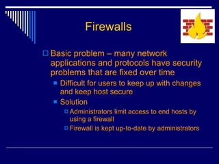Firewalls Basic problem – many network applications and protocols have security problems that are fixed over time Difficult for users to keep up with changes and keep host secure Solution Administrators limit access to end hosts by using a firewall Firewall is kept up-to-date by administrators 