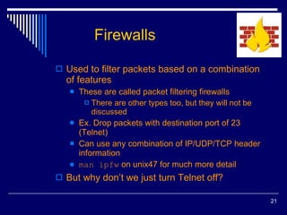 Firewalls Used to filter packets based on a combination of features These are called packet filtering firewalls There are other types too, but they will not be discussed Ex. Drop packets with destination port of 23 (Telnet) Can use any combination of IP/UDP/TCP header information man ipfw  on unix47 for much more detail But why don’t we just turn Telnet off? 