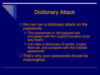 We can run a dictionary attack on the passwords The passwords in /etc/passwd are encrypted with the crypt(3) function (one-way hash) Can take a dictionary of words, crypt() them all, and compare with the hashed passwords That’s why your passwords should be meaningless. Dictionary Attack 